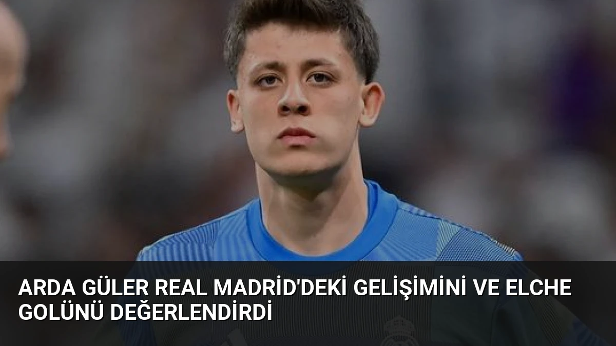 Arda Güler Real Madrid’deki Gelişimini ve Elche Golünü Değerlendirdi