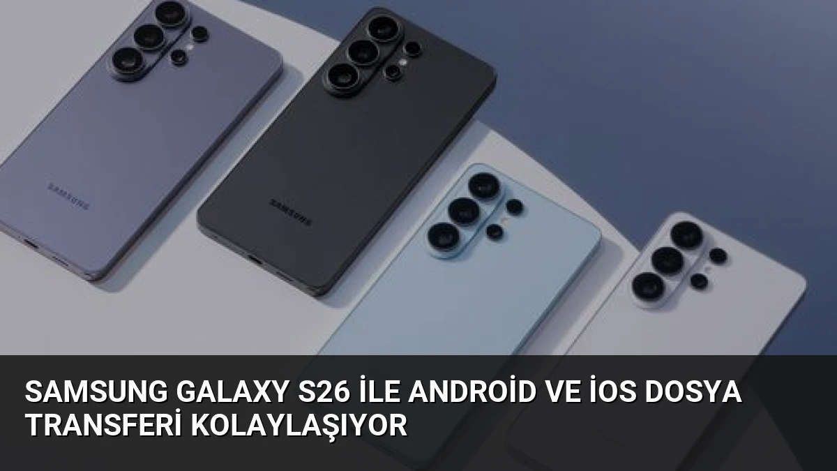 Samsung Galaxy S26 ile Android ve iOS Dosya Transferi Kolaylaşıyor