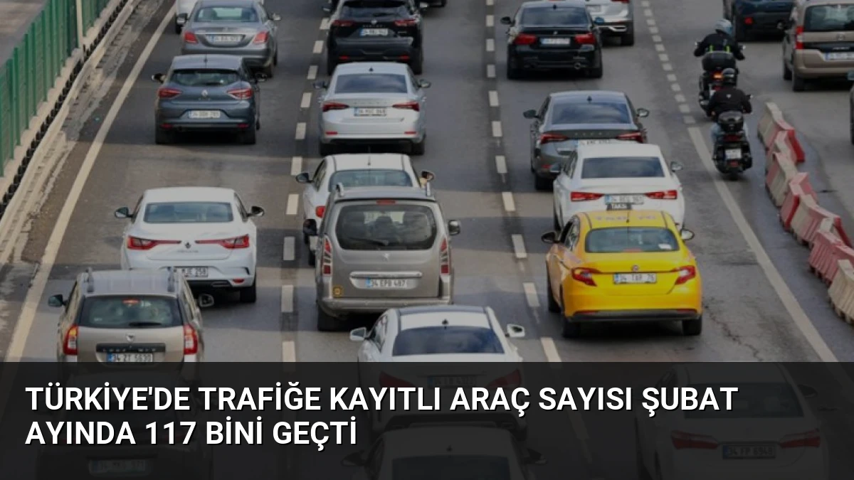 Türkiye’de Trafiğe Kayıtlı Araç Sayısı Şubat Ayında 117 Bini Geçti