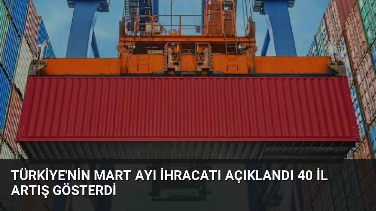 Türkiye’nin Mart Ayı İhracatı Açıklandı 40 İl Artış Gösterdi