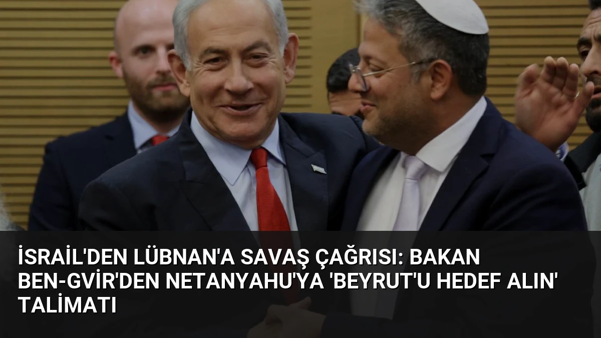 İsrail’den Lübnan’a Savaş Çağrısı: Bakan Ben-Gvir’den Netanyahu’ya ‘Beyrut’u Hedef Alın’ Talimatı