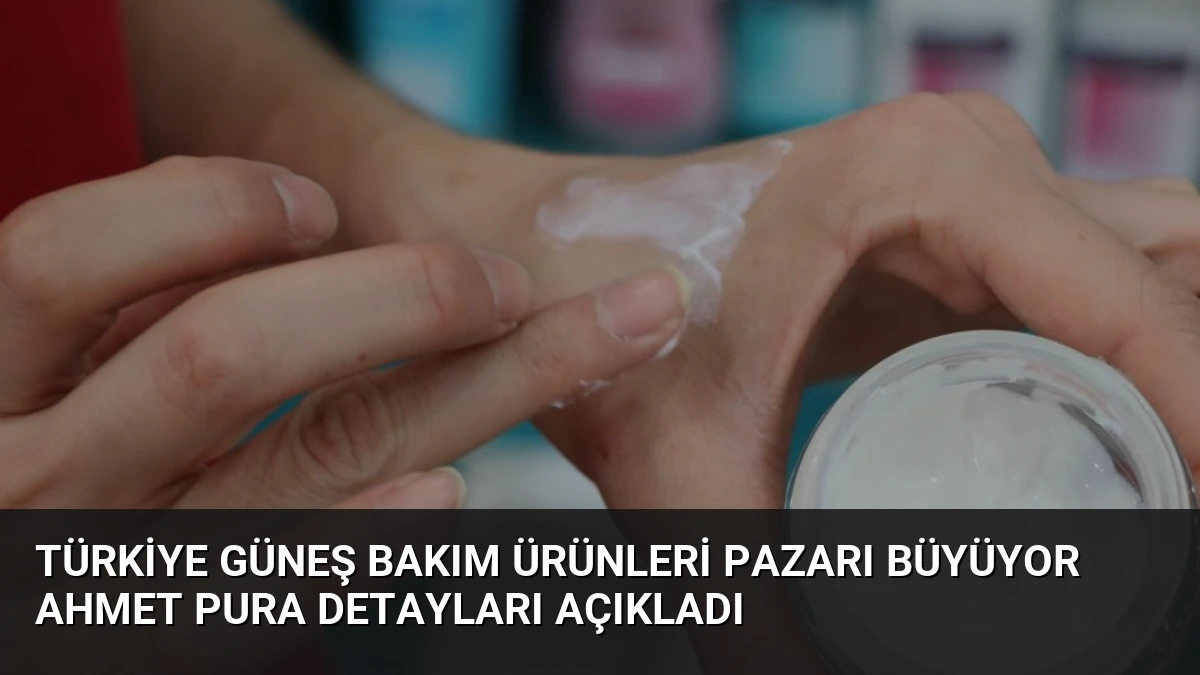 Türkiye Güneş Bakım Ürünleri Pazarı Büyüyor Ahmet Pura Detayları Açıkladı