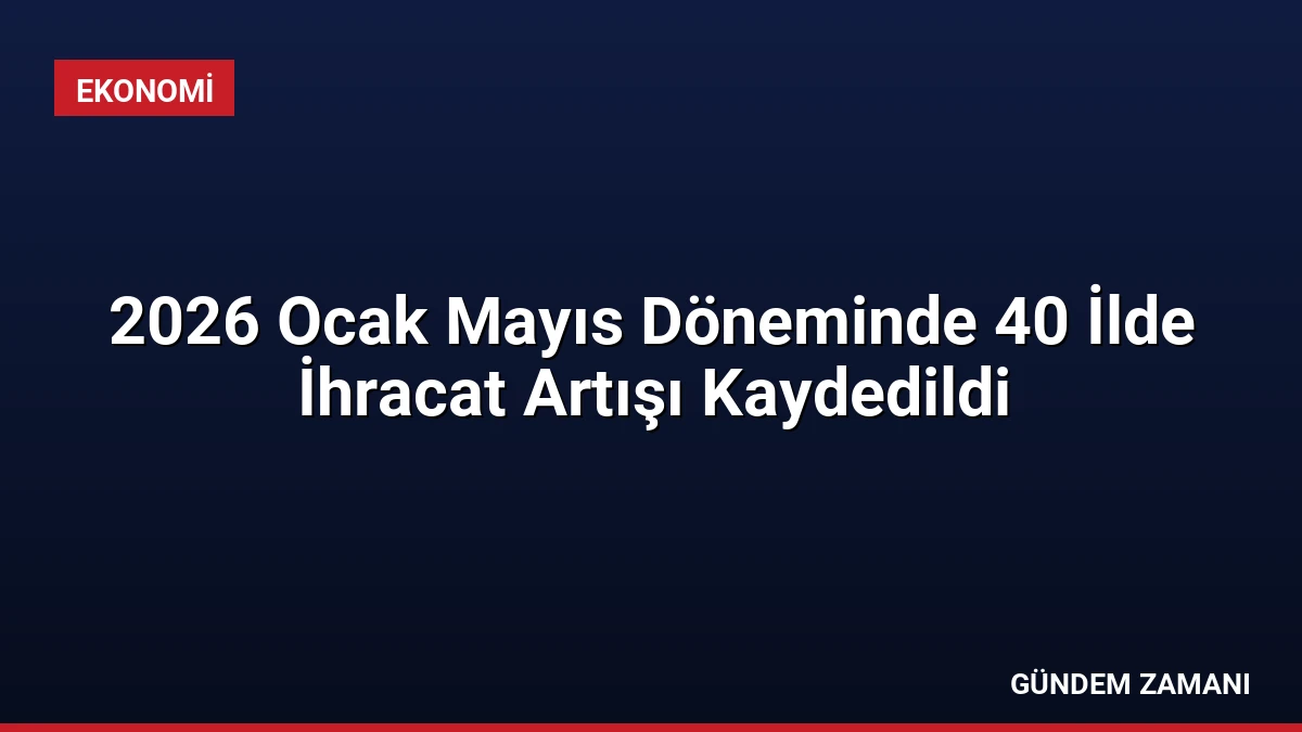 2026 Ocak Mayıs Döneminde 40 İlde İhracat Artışı Kaydedildi