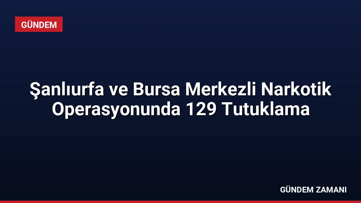 Şanlıurfa ve Bursa Merkezli Narkotik Operasyonunda 129 Tutuklama