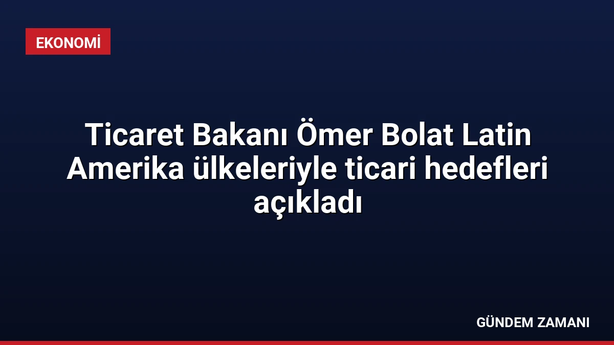 Ticaret Bakanı Ömer Bolat Latin Amerika ülkeleriyle ticari hedefleri açıkladı
