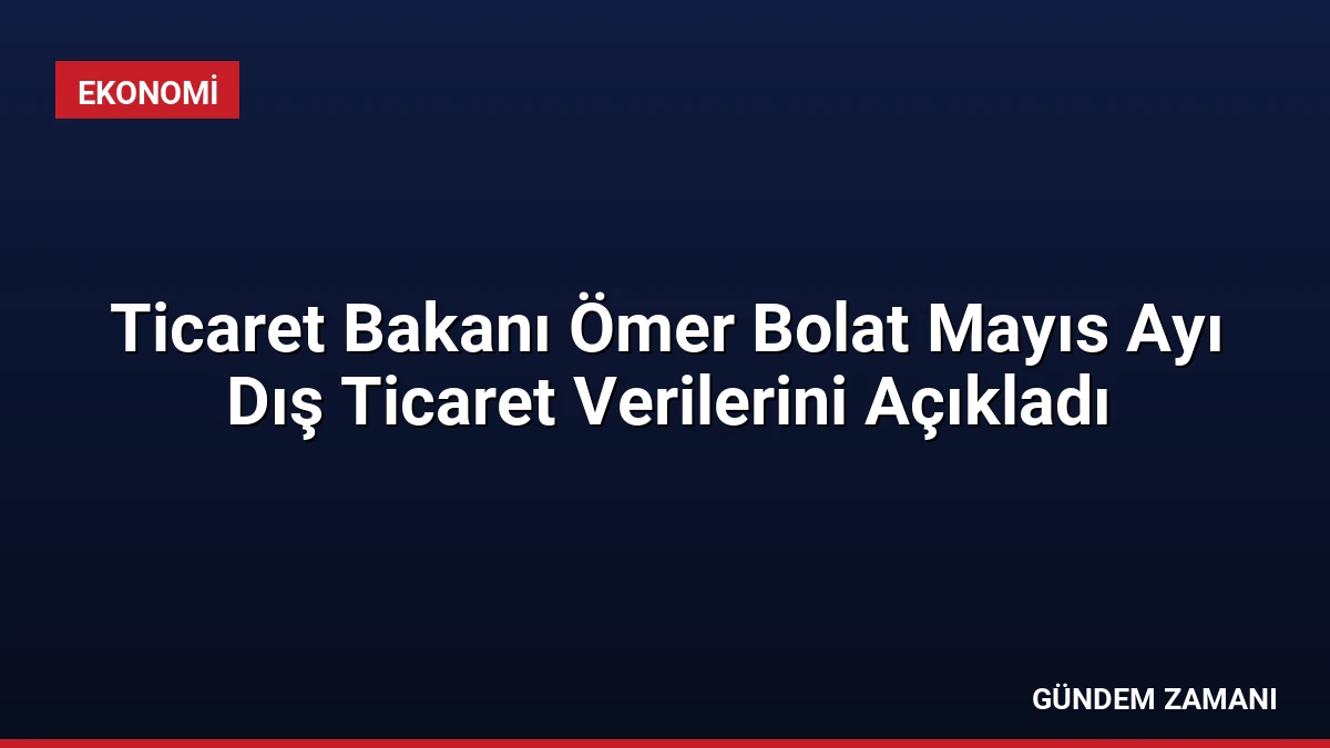 Ticaret Bakanı Ömer Bolat Mayıs Ayı Dış Ticaret Verilerini Açıkladı