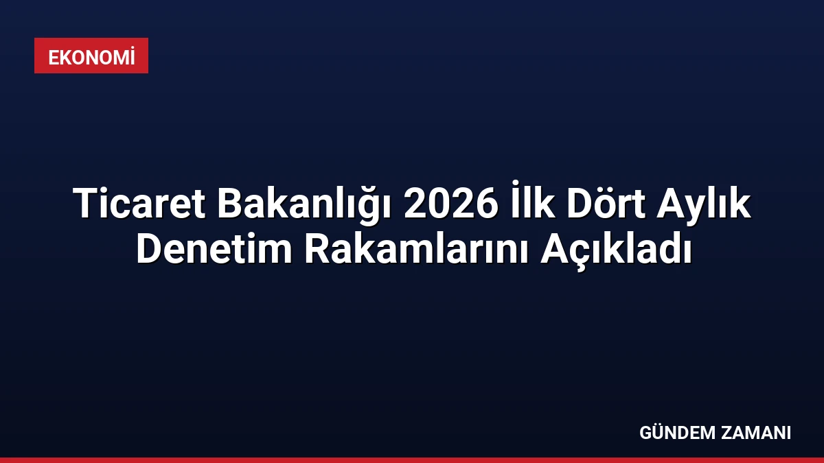 Ticaret Bakanlığı 2026 İlk Dört Aylık Denetim Rakamlarını Açıkladı