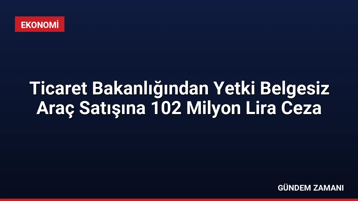 Ticaret Bakanlığından Yetki Belgesiz Araç Satışına 102 Milyon Lira Ceza