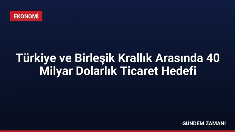Türkiye ve Birleşik Krallık Arasında 40 Milyar Dolarlık Ticaret Hedefi