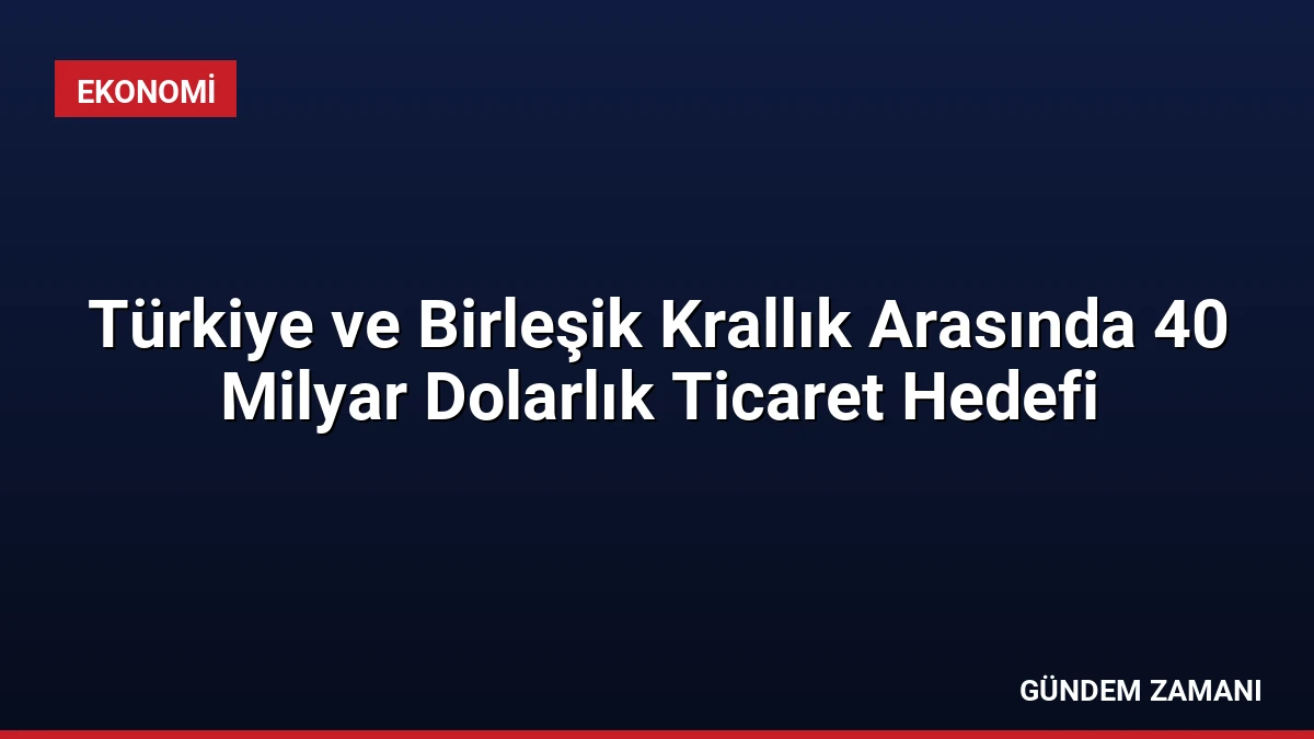 Türkiye ve Birleşik Krallık Arasında 40 Milyar Dolarlık Ticaret Hedefi