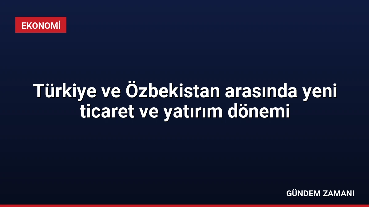 Türkiye ve Özbekistan arasında yeni ticaret ve yatırım dönemi