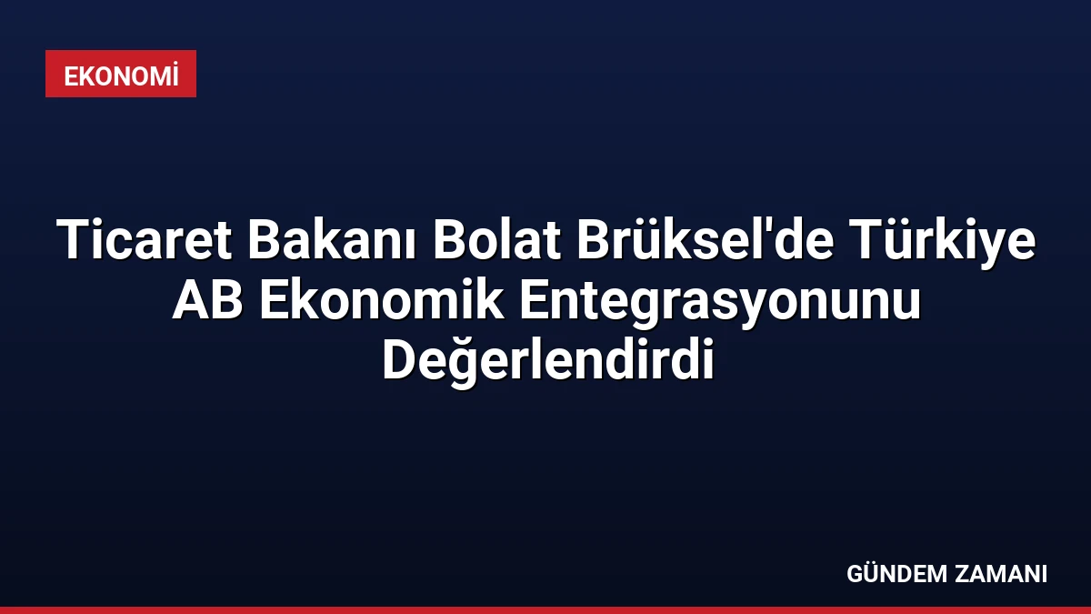 Ticaret Bakanı Bolat Brüksel’de Türkiye AB Ekonomik Entegrasyonunu Değerlendirdi