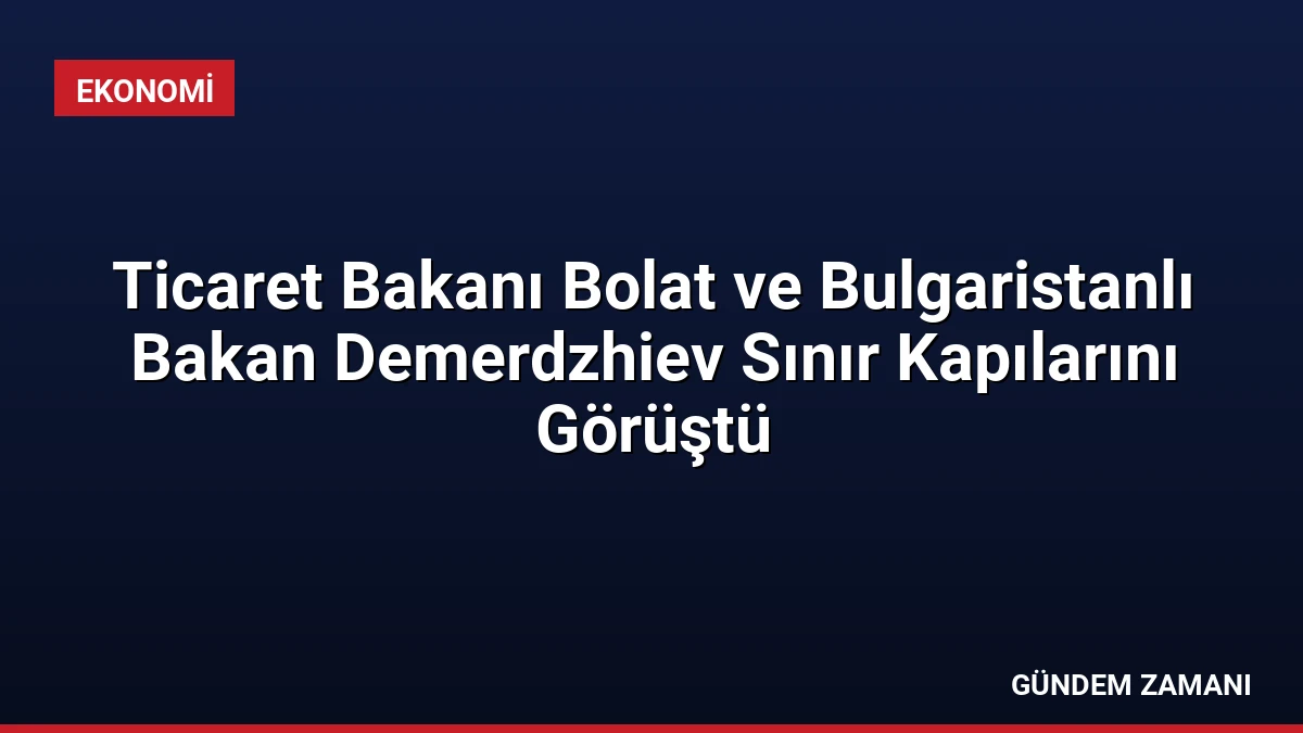 Ticaret Bakanı Bolat ve Bulgaristanlı Bakan Demerdzhiev Sınır Kapılarını Görüştü