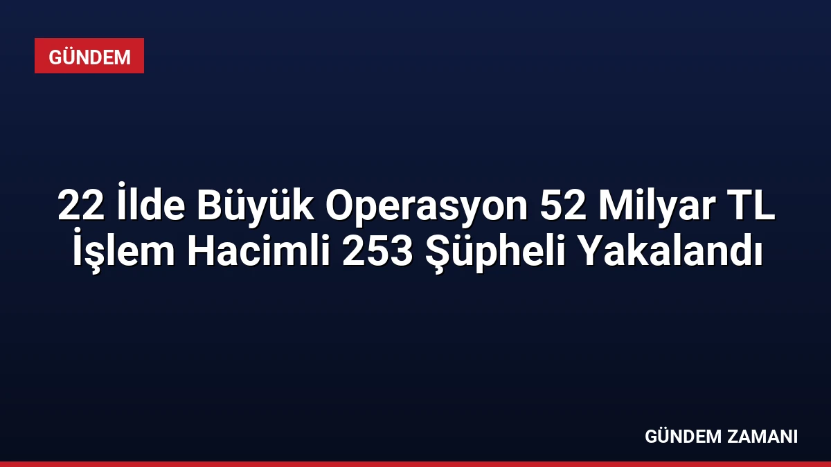 22 İlde Büyük Operasyon 52 Milyar TL İşlem Hacimli 253 Şüpheli Yakalandı
