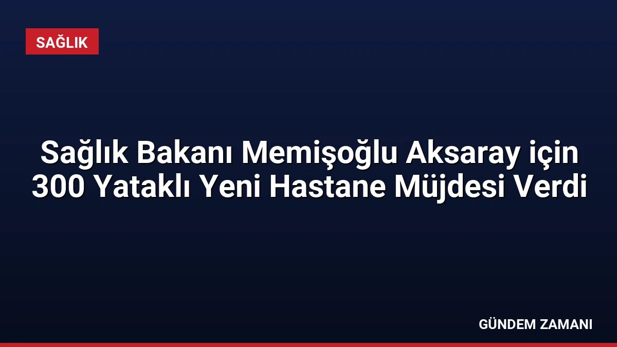 Sağlık Bakanı Memişoğlu Aksaray için 300 Yataklı Yeni Hastane Müjdesi Verdi