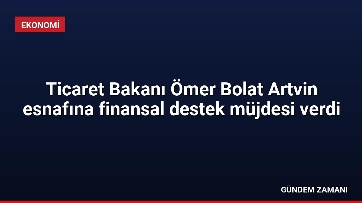 Ticaret Bakanı Ömer Bolat Artvin esnafına finansal destek müjdesi verdi