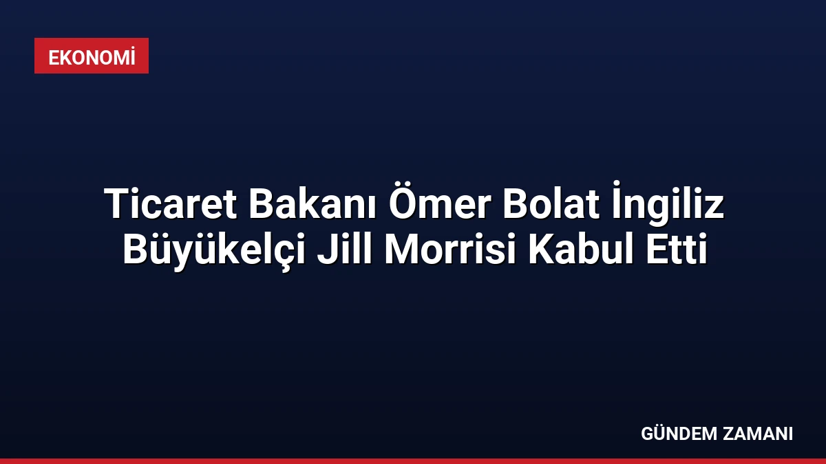 Ticaret Bakanı Ömer Bolat İngiliz Büyükelçi Jill Morrisi Kabul Etti