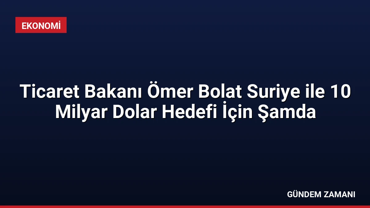 Ticaret Bakanı Ömer Bolat Suriye ile 10 Milyar Dolar Hedefi İçin Şamda