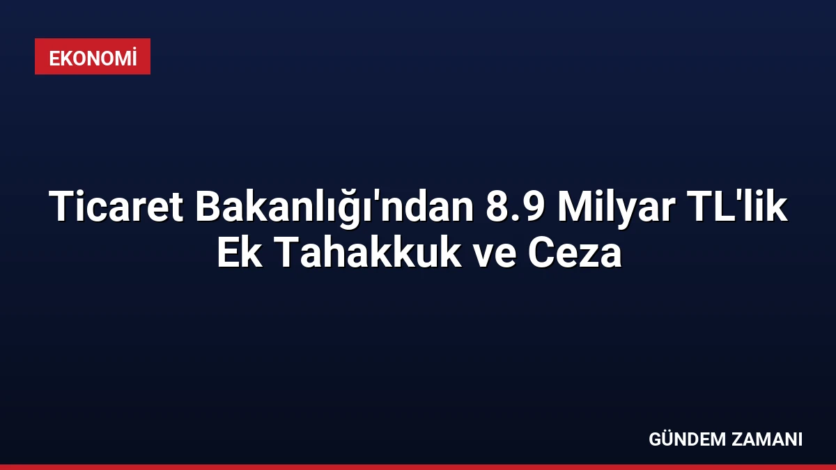 Ticaret Bakanlığı’ndan 8.9 Milyar TL’lik Ek Tahakkuk ve Ceza